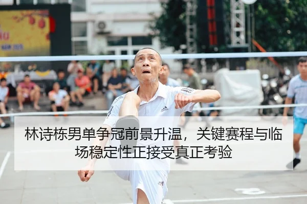 林诗栋男单争冠前景升温，关键赛程与临场稳定性正接受真正考验